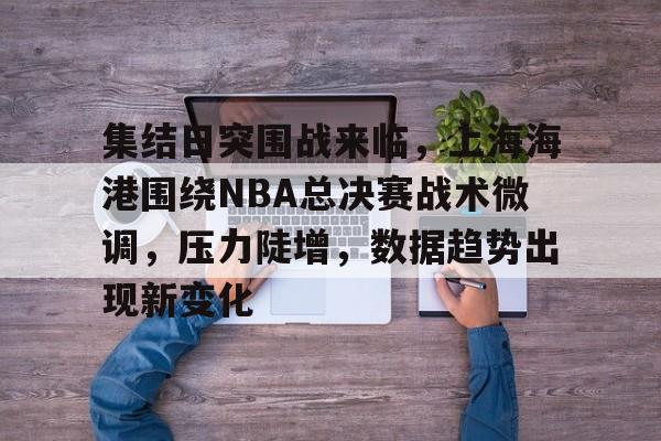 关于集结日突围战来临，上海海港围绕NBA总决赛战术微调，压力陡增，数据趋势出现新变化的信息