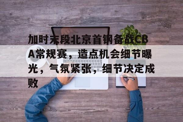 爱游戏-关于加时末段北京首钢备战CBA常规赛，造点机会细节曝光，气氛紧张，细节决定成败的信息
